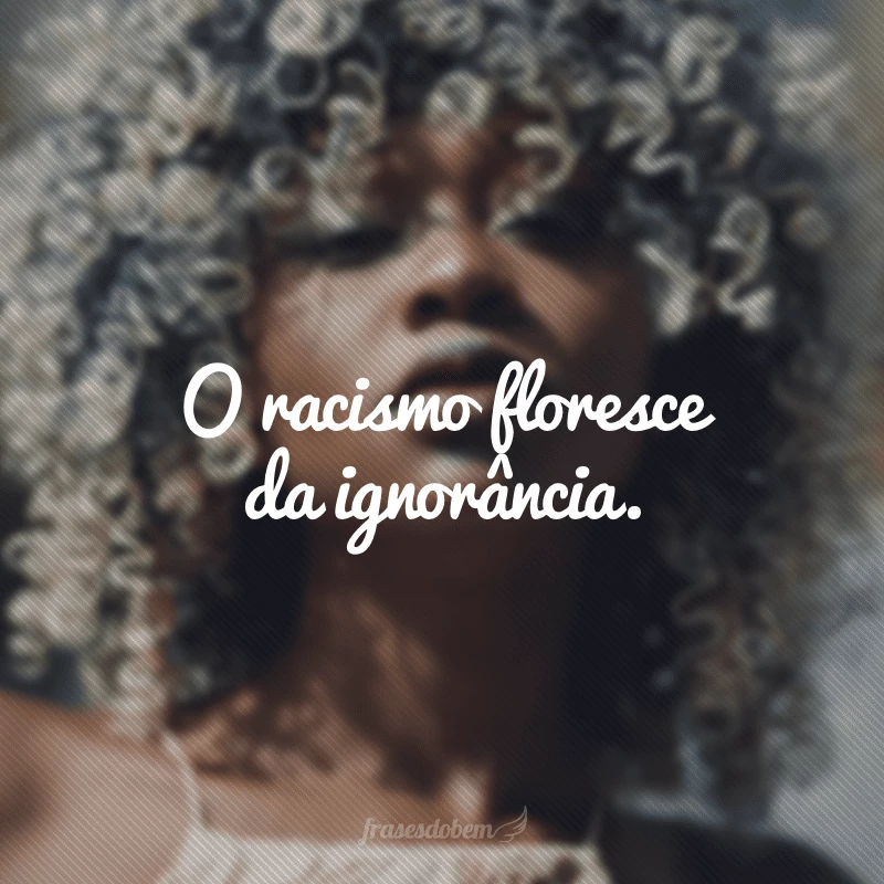 O racismo floresce da ignorância.