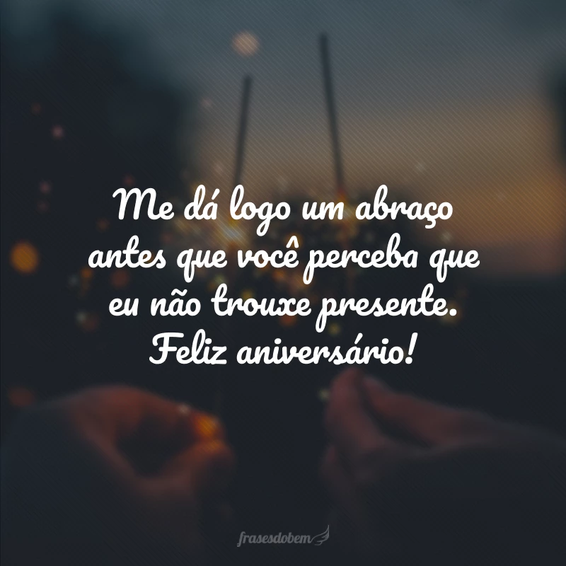 Me dá logo um abraço antes que você perceba que eu não trouxe presente. Feliz aniversário!