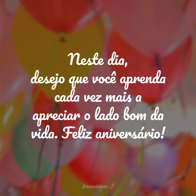 Neste dia, desejo que você aprenda cada vez mais a apreciar o lado bom da vida. Feliz aniversário!