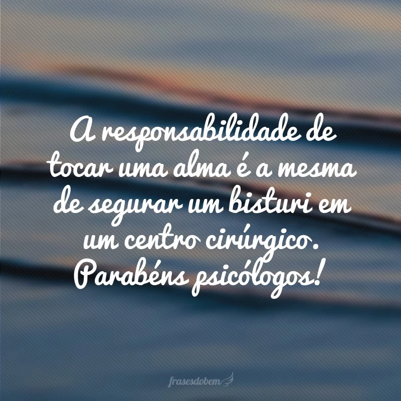 A responsabilidade de tocar uma alma é a mesma de segurar um bisturi em um centro cirúrgico. Parabéns psicólogos!