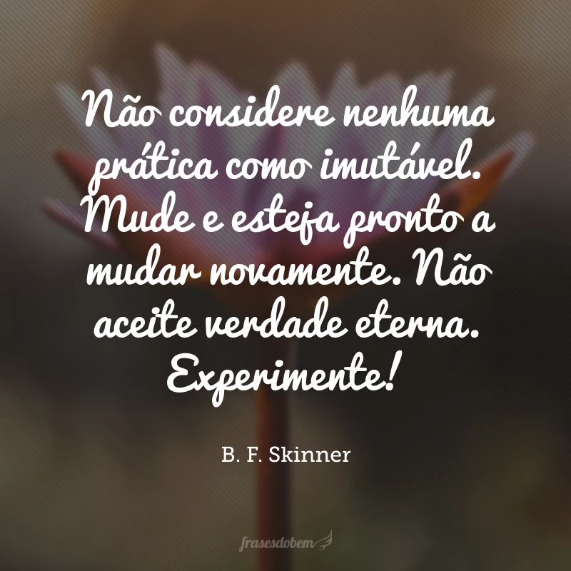 Não considere nenhuma prática como imutável. Mude e esteja pronto a mudar novamente. Não aceite verdade eterna. Experimente!