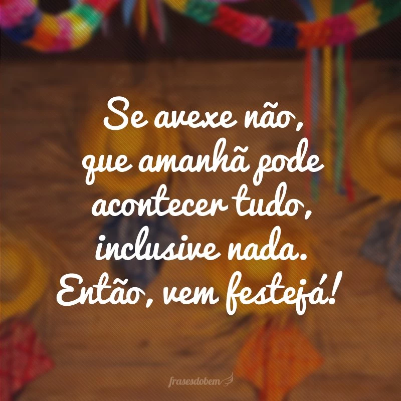 Se avexe não, que amanhã pode acontecer tudo, inclusive nada. Então, vem festejá!