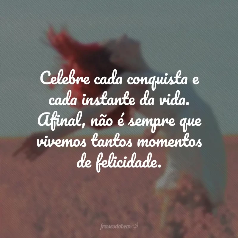 Celebre cada conquista e cada instante da vida. Afinal, não é sempre que vivemos tantos momentos de felicidade.