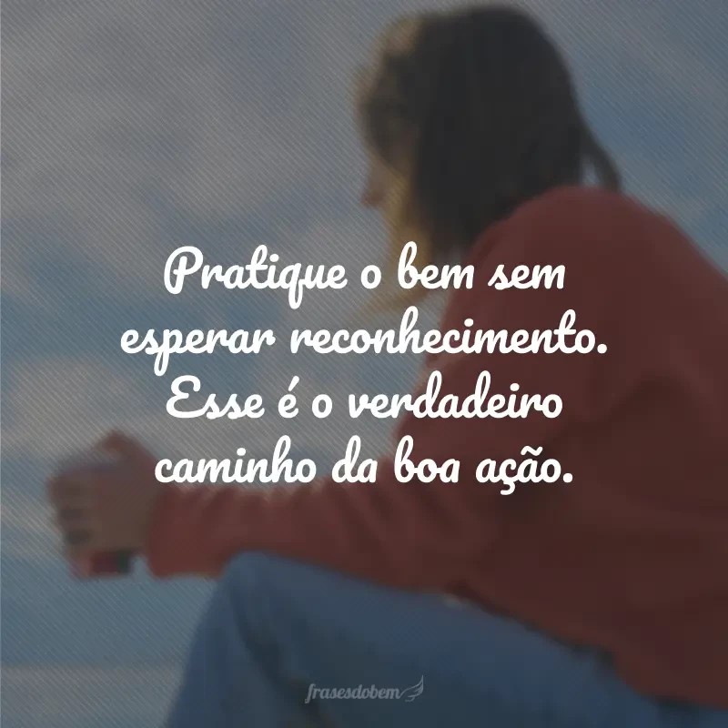 Pratique o bem sem esperar reconhecimento. Esse é o verdadeiro caminho da boa ação.