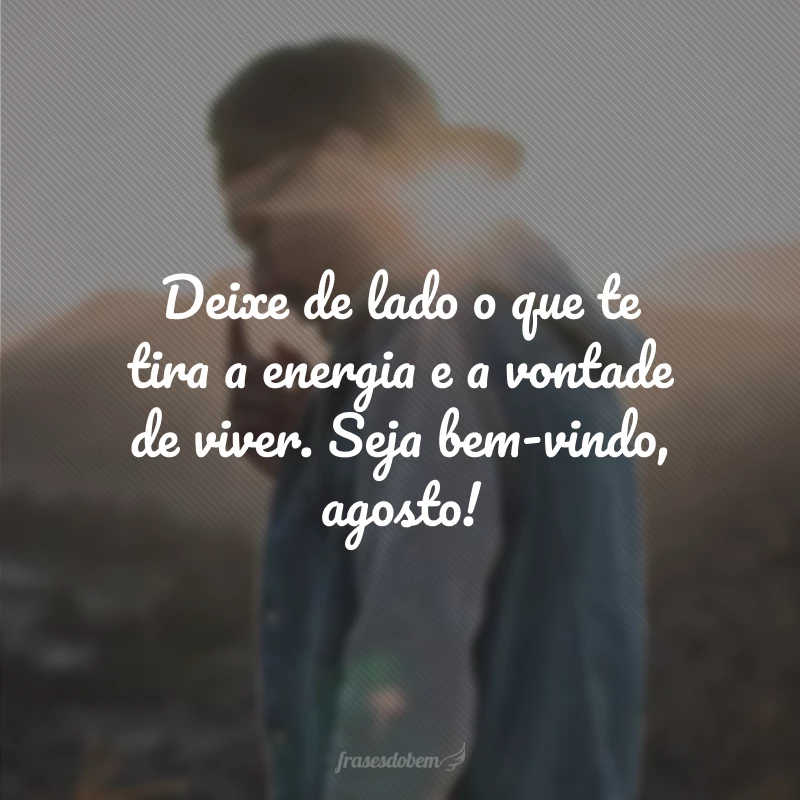 Deixe de lado o que te tira a energia e a vontade de viver. Seja bem-vindo, agosto!