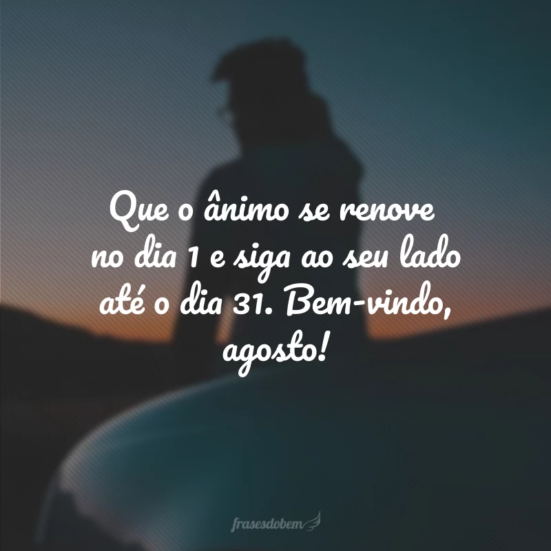 Que o ânimo se renove no dia 1 e siga ao seu lado até o dia 31. Bem-vindo, agosto!