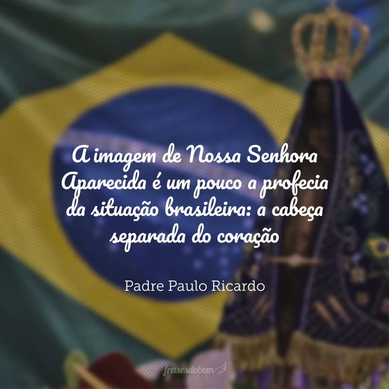 A imagem de Nossa Senhora Aparecida é um pouco a profecia da situação brasileira: a cabeça separada do coração. O brasileiro tem um coração afetivamente católico, mas as ideias... O brasileiro não entende que ele precisa realmente estudar a sua fé, mais do que isso, a Verdade, saber o que as coisas são de fato.