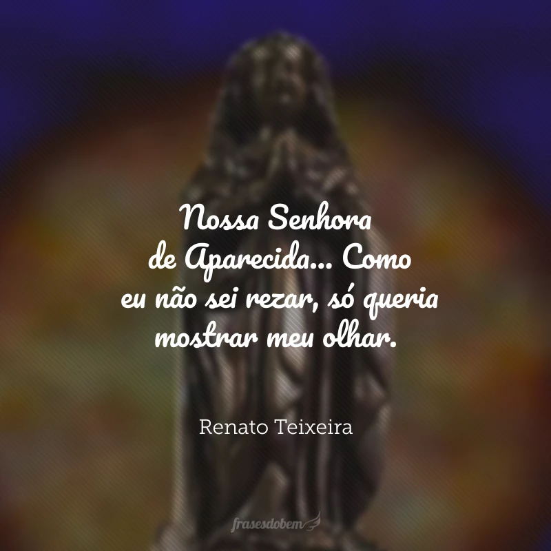 Nossa Senhora de Aparecida... me disseram, porém, que eu viesse aqui pra pedir de romaria e prece paz nos desaventos. Como eu não sei rezar, só queria mostrar meu olhar.