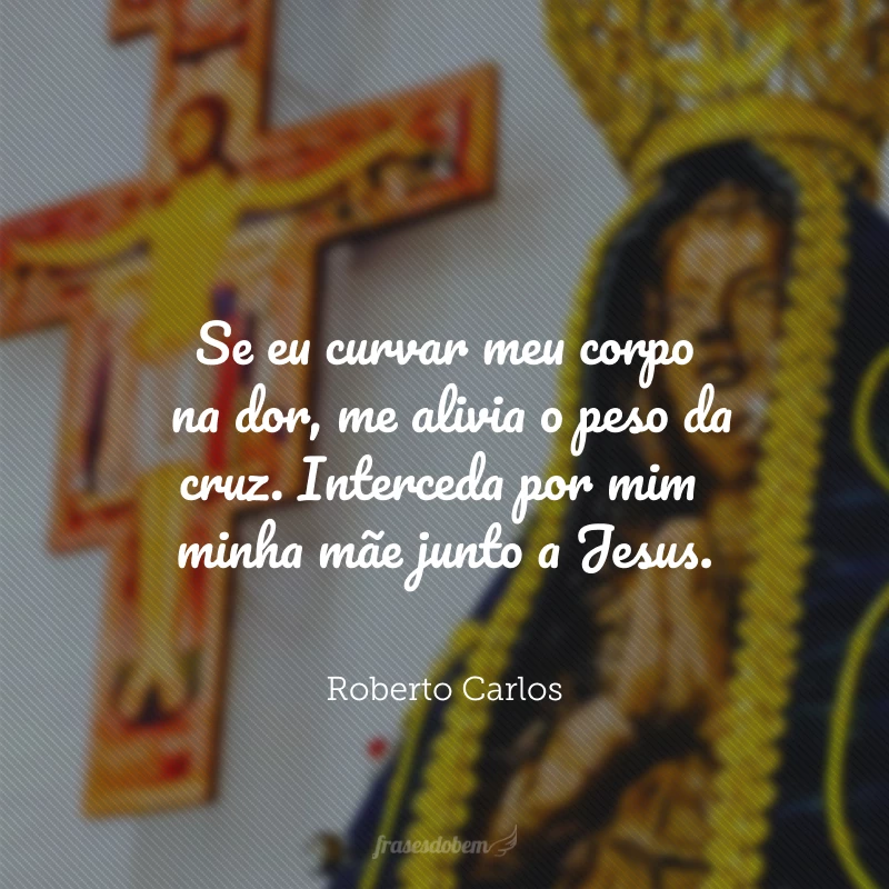 Se eu curvar meu corpo na dor, me alivia o peso da cruz. Interceda por mim minha mãe junto a Jesus.