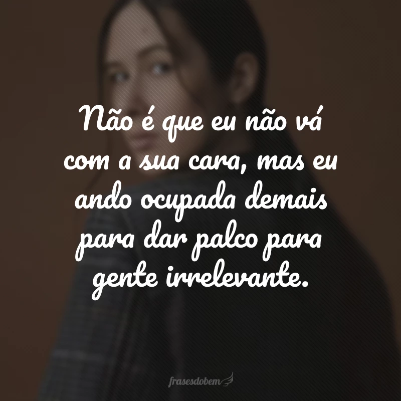 Não é que eu não vá com a sua cara, mas eu ando ocupada demais para dar palco para gente irrelevante.