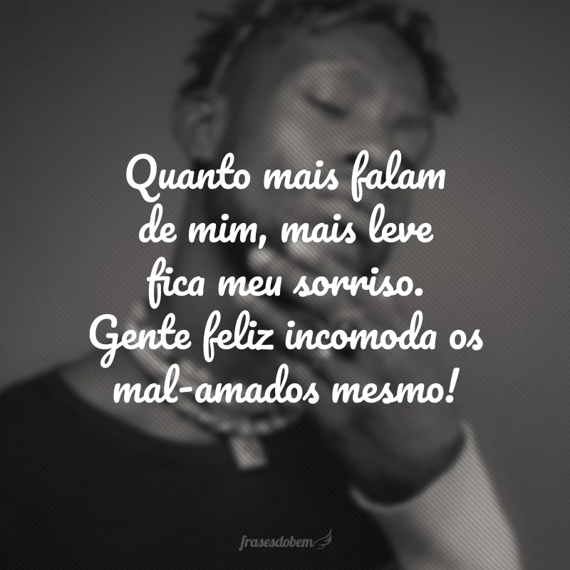 Quanto mais falam de mim, mais leve fica meu sorriso. Gente feliz incomoda os mal-amados mesmo!