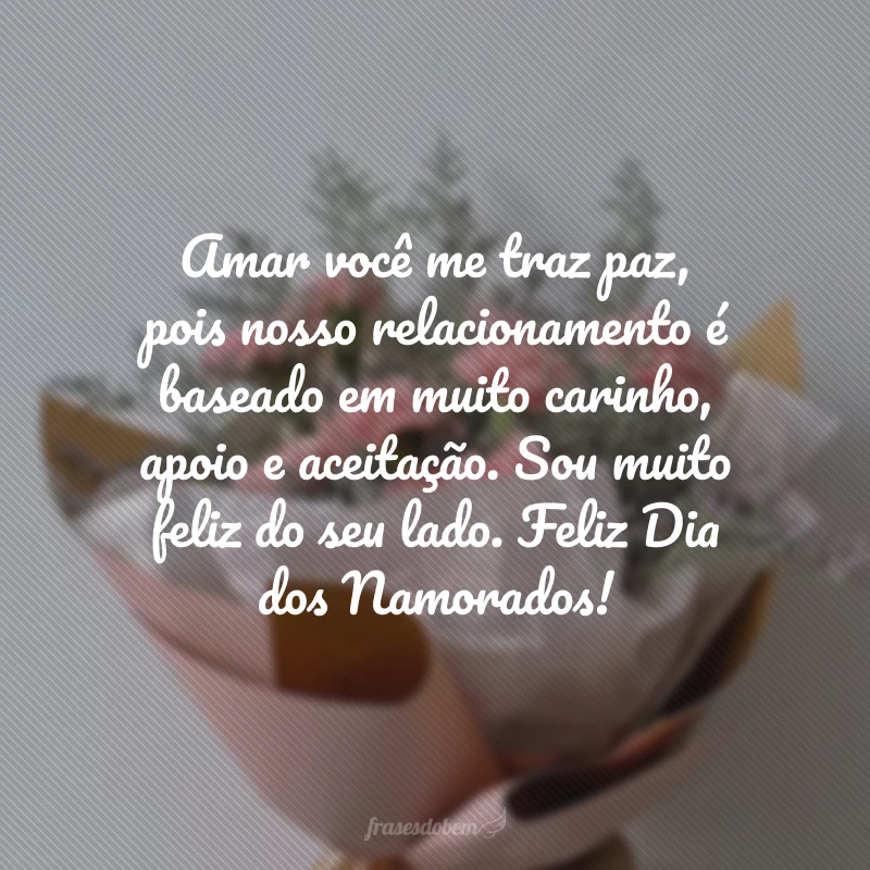 Amar você me traz paz, pois nosso relacionamento é baseado em muito carinho, apoio e aceitação. Sou muito feliz do seu lado. Feliz Dia dos Namorados!