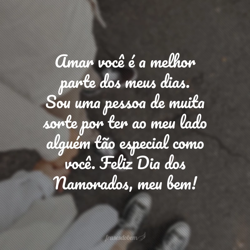 Amar você é a melhor parte dos meus dias. Sou uma pessoa de muita sorte por ter ao meu lado alguém tão especial como você. Feliz Dia dos Namorados, meu bem!