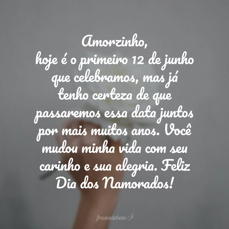 Amorzinho, hoje é o primeiro 12 de junho que celebramos, mas já tenho certeza de que passaremos essa data juntos por mais muitos anos. Você mudou minha vida com seu carinho e sua alegria. Feliz Dia dos Namorados!