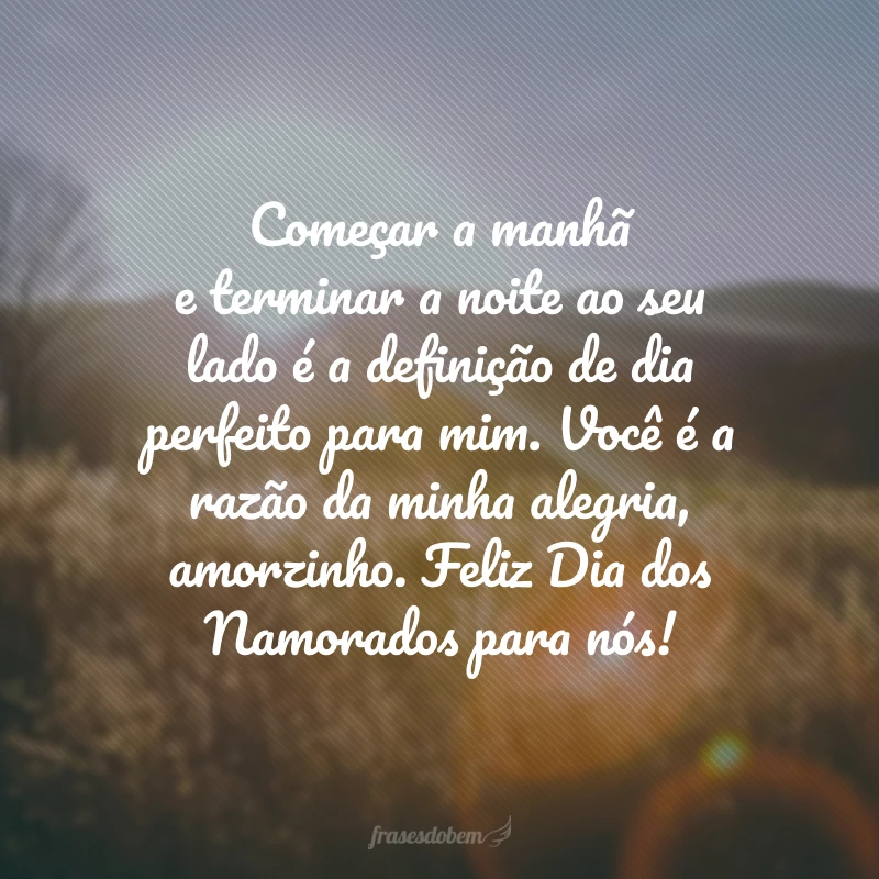 Começar a manhã e terminar a noite ao seu lado é a definição de dia perfeito para mim. Você é a razão da minha alegria, amorzinho. Feliz Dia dos Namorados para nós!