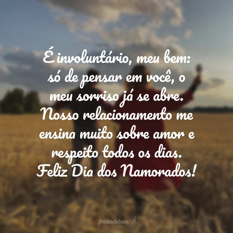 É involuntário, meu bem: só de pensar em você, o meu sorriso já se abre. Nosso relacionamento me ensina muito sobre amor e respeito todos os dias. Feliz Dia dos Namorados!