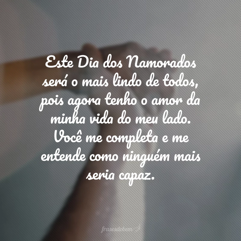 Este Dia dos Namorados será o mais lindo de todos, pois agora tenho o amor da minha vida do meu lado. Você me completa e me entende como ninguém mais seria capaz.