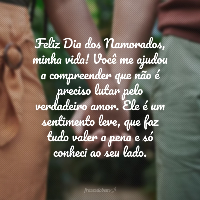 Feliz Dia dos Namorados, minha vida! Você me ajudou a compreender que não é preciso lutar pelo verdadeiro amor. Ele é um sentimento leve, que faz tudo valer a pena e só conheci ao seu lado.