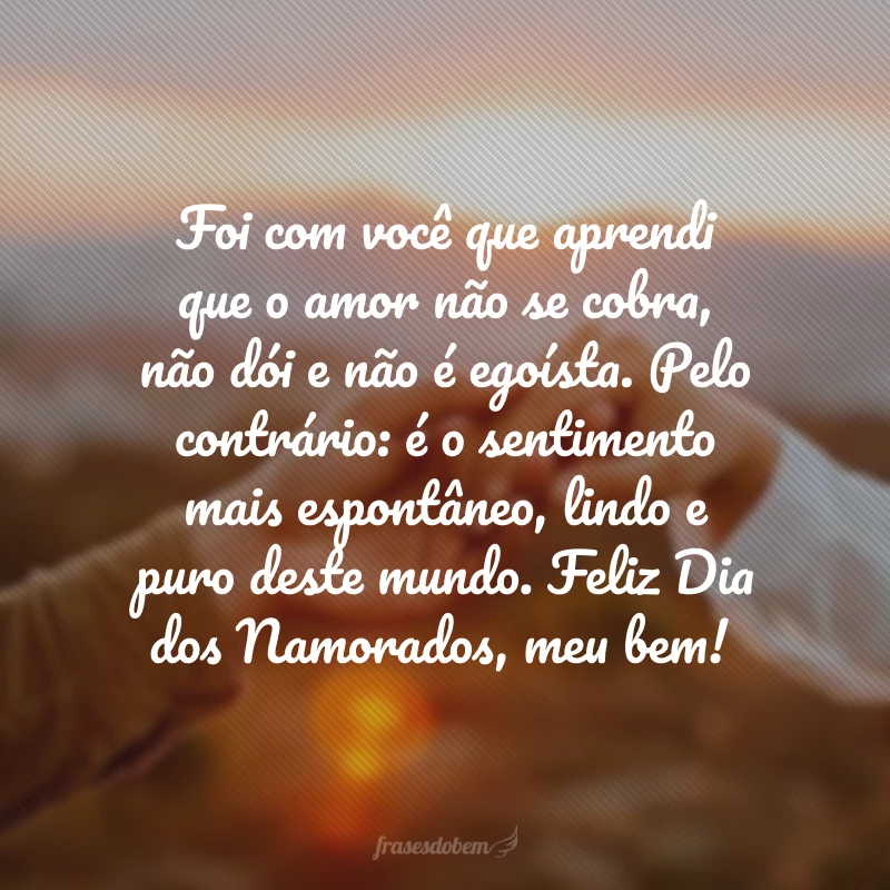 Foi com você que aprendi que o amor não se cobra, não dói e não é egoísta. Pelo contrário: é o sentimento mais espontâneo, lindo e puro deste mundo. Feliz Dia dos Namorados, meu bem!