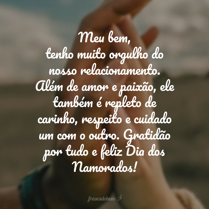 Meu bem, tenho muito orgulho do nosso relacionamento. Além de amor e paixão, ele também é repleto de carinho, respeito e cuidado um com o outro. Gratidão por tudo e feliz Dia dos Namorados!