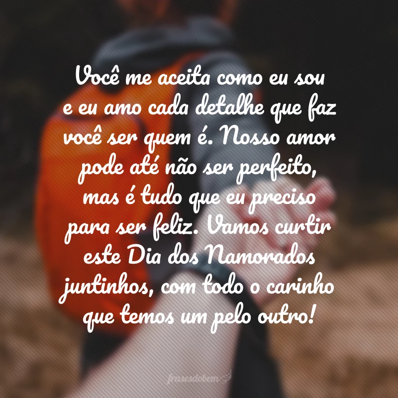 Você me aceita como eu sou e eu amo cada detalhe que faz você ser quem é. Nosso amor pode até não ser perfeito, mas é tudo que eu preciso para ser feliz. Vamos curtir este Dia dos Namorados juntinhos, com todo o carinho que temos um pelo outro!